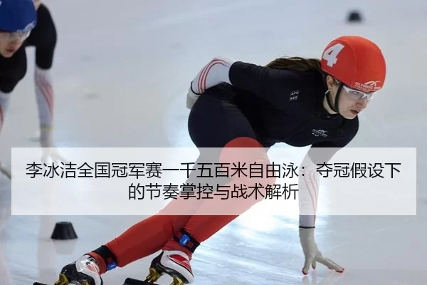李冰洁全国冠军赛一千五百米自由泳：夺冠假设下的节奏掌控与战术解析