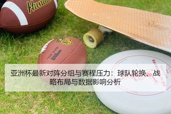 亚洲杯最新对阵分组与赛程压力：球队轮换、战略布局与数据影响分析