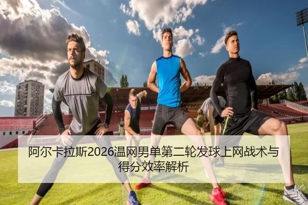 阿尔卡拉斯2026温网男单第二轮发球上网战术与得分效率解析