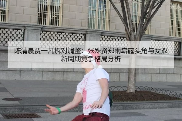 陈清晨贾一凡拆对调整：张殊贤郑雨崭露头角与女双新周期竞争格局分析